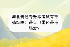 湖北普通专升本考试有草稿纸吗？是自己带还是考场发？