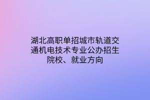 湖北高职单招城市轨道交通机电技术专业公办招生院校、就业方向