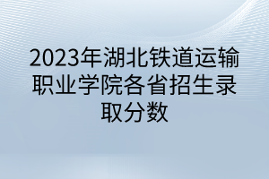 2023年湖北铁道运输职业学院各省招生录取分数