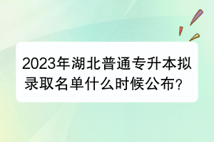 2023年湖北普通专升本拟录取名单什么时候公布？