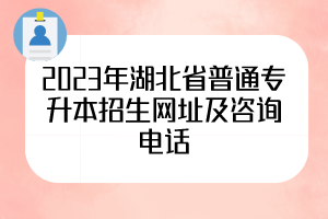 2023年湖北省普通专升本招生网址及咨询电话，50所院校全
