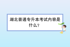 湖北普通专升本考试内容是什么？