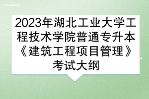 2023年湖北工业大学工程技术学院普通专升本《建筑工程项目管理》考试大纲