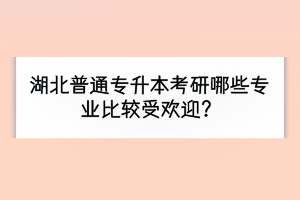 湖北普通专升本考研哪些专业比较受欢迎？