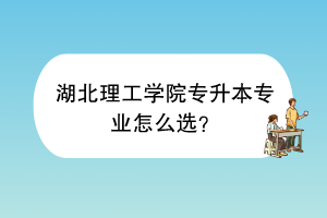 湖北理工学院专升本专业怎么选？