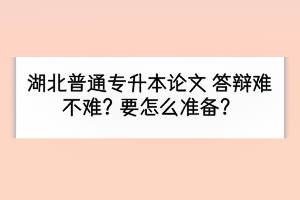 湖北普通专升本毕业论文答辩难不难？要怎么准备？