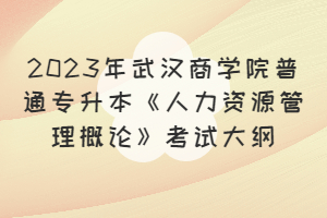 2023年武汉商学院普通专升本《人力资源管理概论》考试大纲