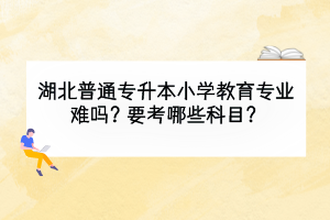 湖北普通专升本小学教育专业难吗？要考哪些科目？