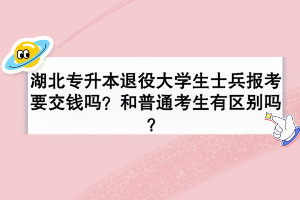 湖北专升本退役大学生士兵报考要交钱吗？和普通考生有区别吗？