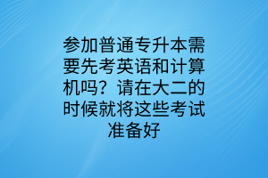 参加普通专升本需要先考英语和计算机吗？请在大二的时候就将这些考试准备好