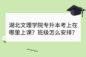 湖北文理学院专升本考上在哪里上课？班级怎么安排？