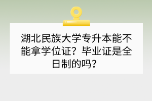 湖北民族大学专升本能不能拿学位证？毕业证是全日制的吗？