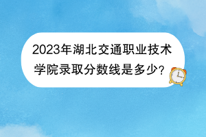 2023年湖北交通职业技术学院录取分数线是多少？