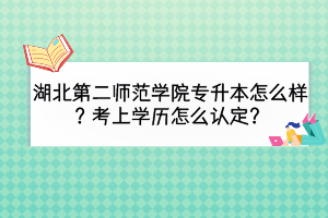 湖北第二师范学院专升本怎么样？考上学历怎么认定？