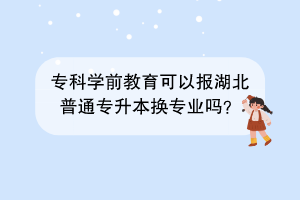 专科学前教育可以报湖北普通专升本换专业吗？