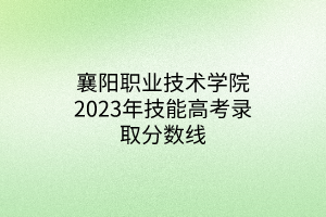 襄阳职业技术学院2023年技能高考录取分数线