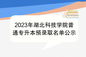 2023年湖北科技学院普通专升本预录取名单公示