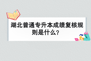 湖北普通专升本成绩复核规则是什么？