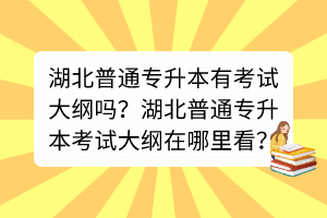 湖北普通专升本有考试大纲吗？湖北普通专升本考试大纲在哪里看？