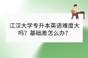 江汉大学专升本英语难度大吗？基础差怎么办？