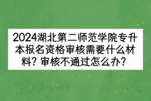 2024湖北第二师范学院专升本报名资格审核需要什么材料？审核不通过怎么办？