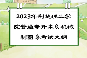 2023年荆楚理工学院普通专升本《机械制图》考试大纲