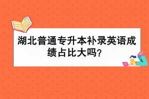 湖北普通专升本补录英语成绩占比大吗？