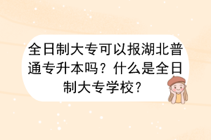 全日制大专可以报湖北普通专升本吗？什么是全日制大专学校？