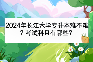 2024年长江大学专升本难不难？考试科目有哪些？