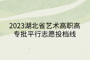 2023湖北省艺术高职高专批平行志愿投档线