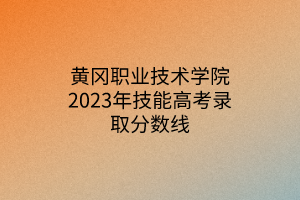 黄冈职业技术学院2023年技能高考录取分数线