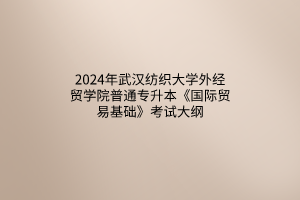2024年武汉纺织大学外经贸学院普通专升本《国际贸易基础》考试大纲