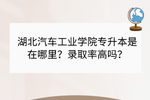 湖北汽车工业学院专升本是在哪里？录取率高吗？