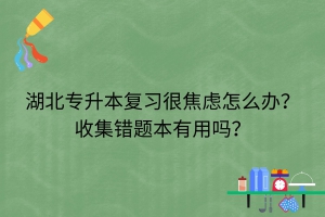 湖北专升本复习很焦虑怎么办？收集错题本有用吗？