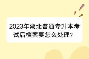 2023年湖北普通专升本考试后档案要怎么处理？