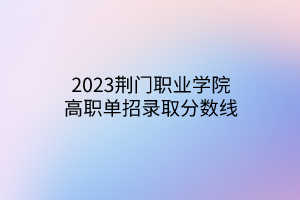 2023荆门职业学院高职单招录取分数线