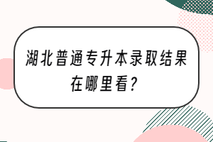 湖北普通专升本录取结果在哪里看？