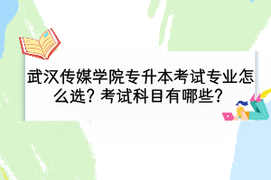 武汉传媒学院专升本考试专业怎么选？考试科目有哪些？