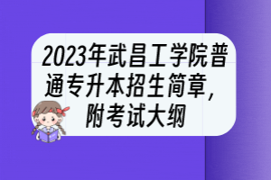 2023年武昌工学院普通专升本招生简章，附考试大纲