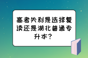 高考失利是选择复读还是湖北普通专升本？