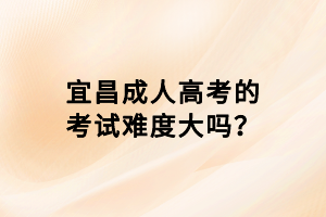 宜昌成人高考的考试难度大吗？