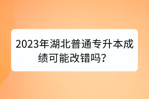 2023年湖北普通专升本成绩可能改错吗？