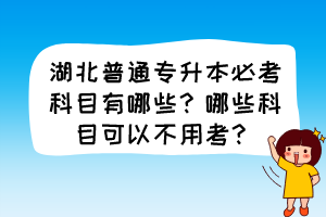 湖北普通专升本必考科目有哪些？哪些科目可以不用考？