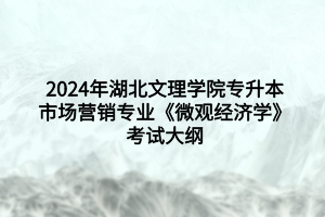 2024年湖北文理学院专升本市场营销专业​《微观经济学》考试大纲