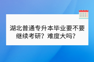 湖北普通专升本毕业要不要继续考研？难度大吗？