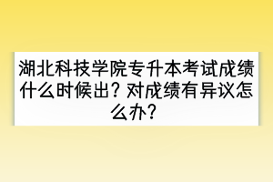 湖北科技学院专升本考试成绩什么时候出？对成绩有异议怎么办？