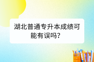 湖北普通专升本成绩可能有误吗？