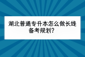 湖北普通专升本怎么做长线备考规划？