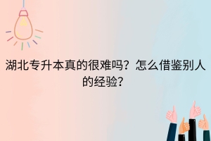 湖北普通专升本真的很难吗？怎么借鉴别人的经验？