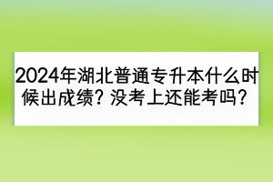 2024年湖北普通专升本什么时候出成绩？没考上还能考吗？